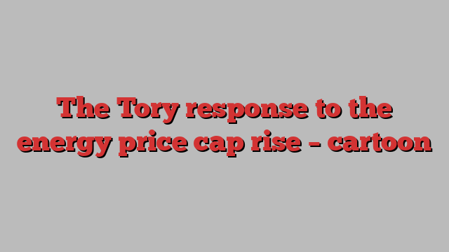 The Tory response to the energy price cap rise – cartoon